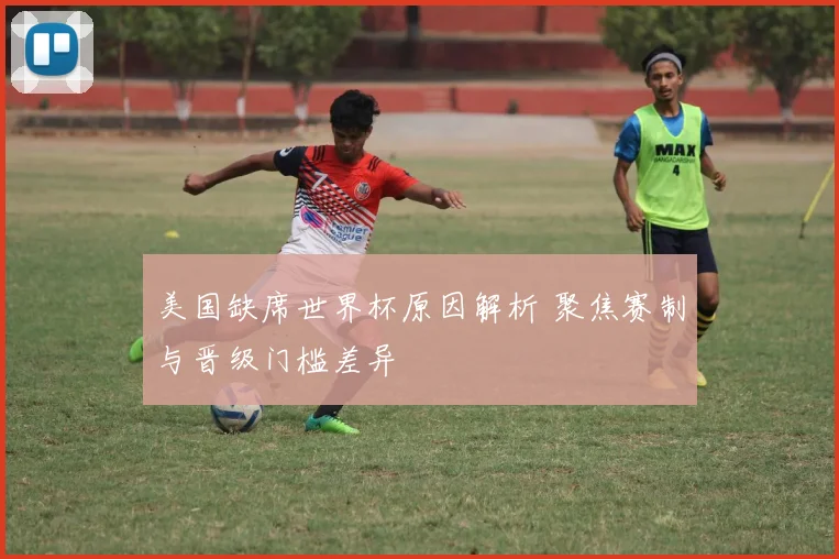 美国缺席世界杯原因解析 聚焦赛制与晋级门槛差异