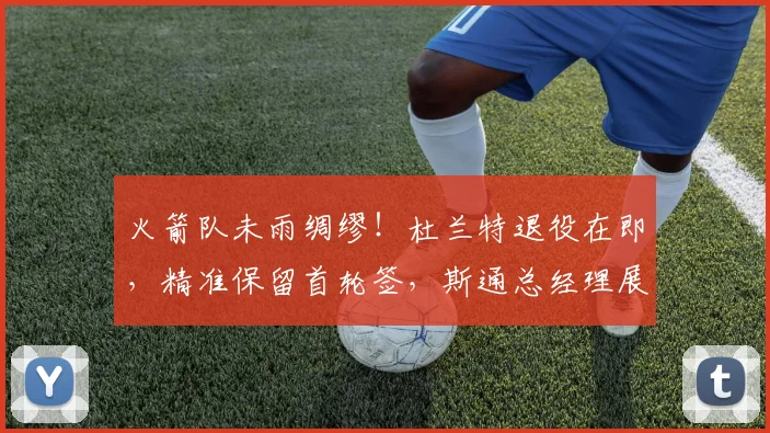 火箭队未雨绸缪！杜兰特退役在即，精准保留首轮签，斯通总经理展现智慧布局_休斯顿火箭_未来_球员
